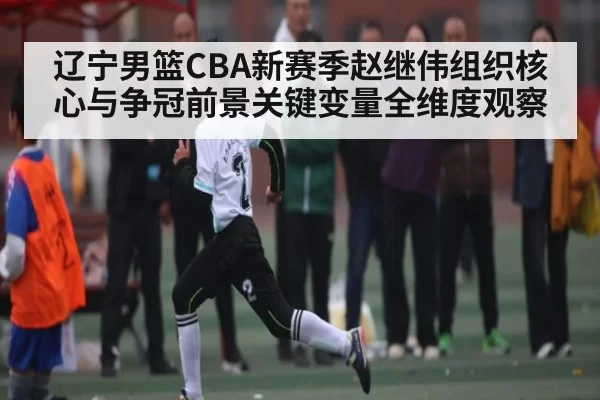 辽宁男篮CBA新赛季赵继伟组织核心与争冠前景关键变量全维度观察